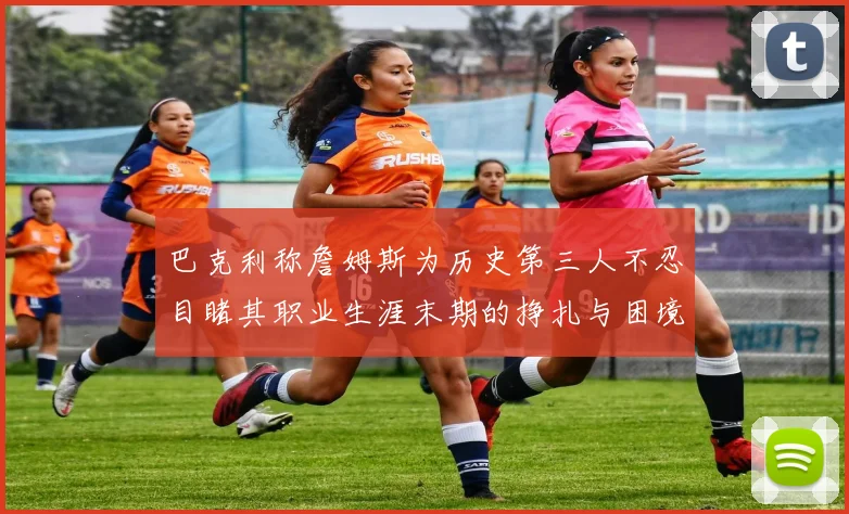 巴克利称詹姆斯为历史第三人不忍目睹其职业生涯末期的挣扎与困境