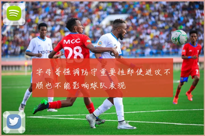 字母哥强调防守重要性即使进攻不顺也不能影响球队表现