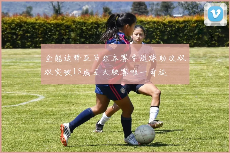 全能边锋亚马尔本赛季进球助攻双双突破15成五大联赛唯一奇迹