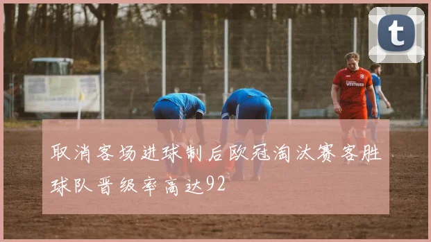 取消客场进球制后欧冠淘汰赛客胜球队晋级率高达92