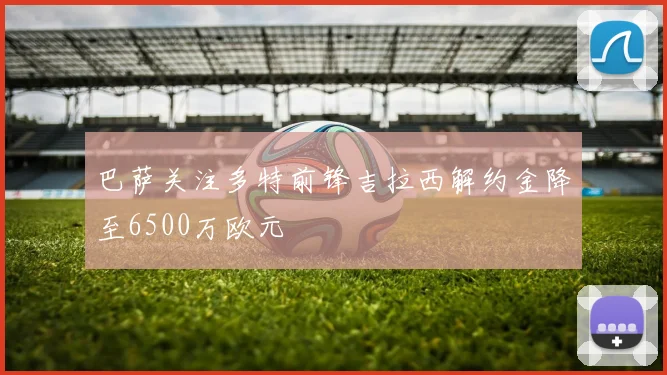 巴萨关注多特前锋吉拉西解约金降至6500万欧元
