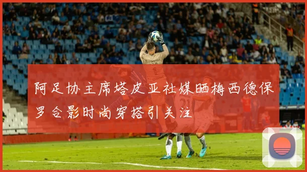 阿足协主席塔皮亚社媒晒梅西德保罗合影时尚穿搭引关注