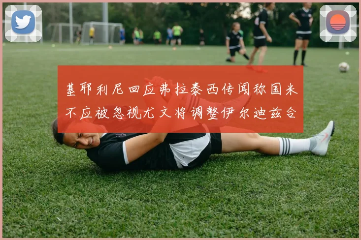 基耶利尼回应弗拉泰西传闻称国米不应被忽视尤文将调整伊尔迪兹合同内容