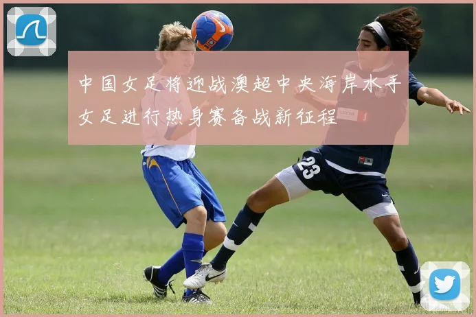 中国女足将迎战澳超中央海岸水手女足进行热身赛备战新征程