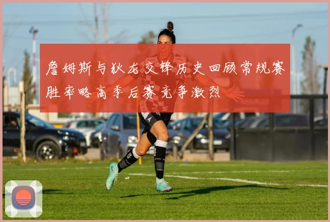 詹姆斯与狄龙交锋历史回顾常规赛胜率略高季后赛竞争激烈