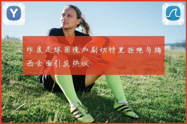 印度足球困境加剧切特里拒绝与梅西会面引发热议