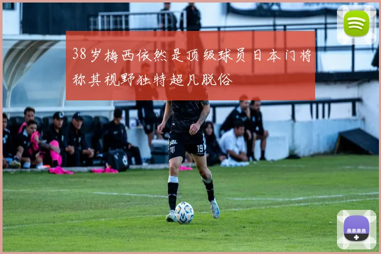38岁梅西依然是顶级球员日本门将称其视野独特超凡脱俗