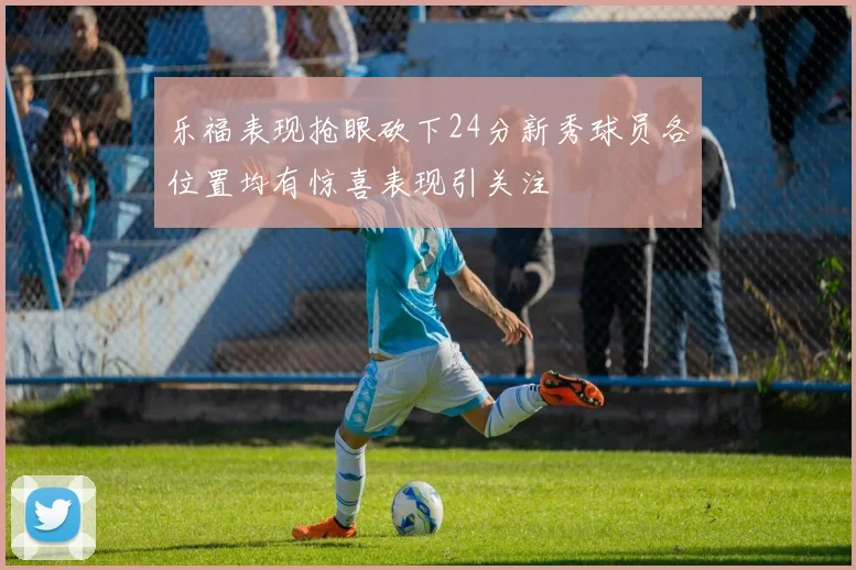乐福表现抢眼砍下24分新秀球员各位置均有惊喜表现引关注