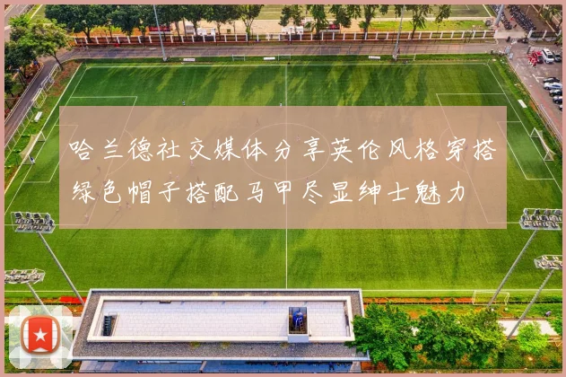 哈兰德社交媒体分享英伦风格穿搭绿色帽子搭配马甲尽显绅士魅力