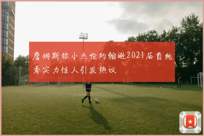 詹姆斯称小杰伦约翰逊2021届首轮秀实力惊人引发热议