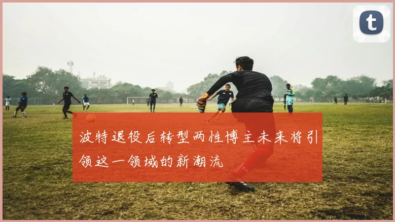 波特退役后转型两性博主未来将引领这一领域的新潮流
