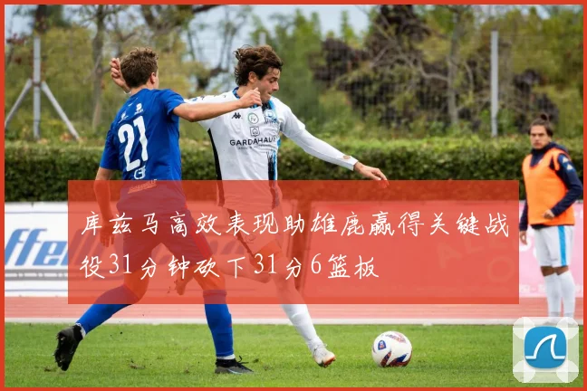 库兹马高效表现助雄鹿赢得关键战役31分钟砍下31分6篮板