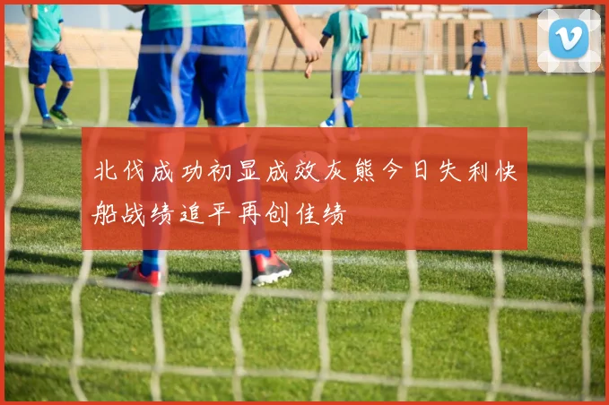 北伐成功初显成效灰熊今日失利快船战绩追平再创佳绩