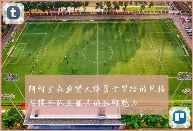 阿特金森盛赞大球勇于冒险的风格与提升队友能力的独特魅力
