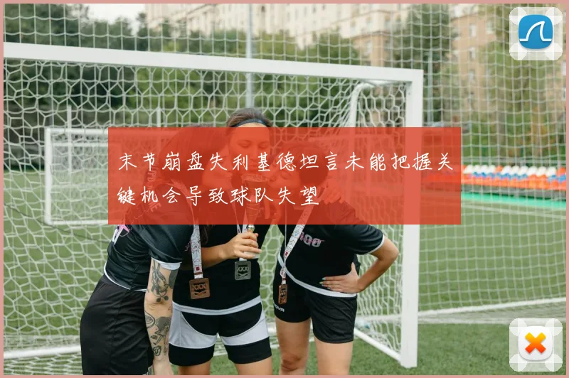 末节崩盘失利基德坦言未能把握关键机会导致球队失望
