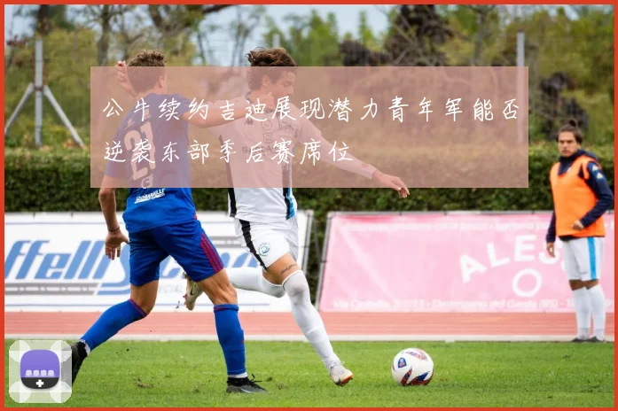 公牛续约吉迪展现潜力青年军能否逆袭东部季后赛席位