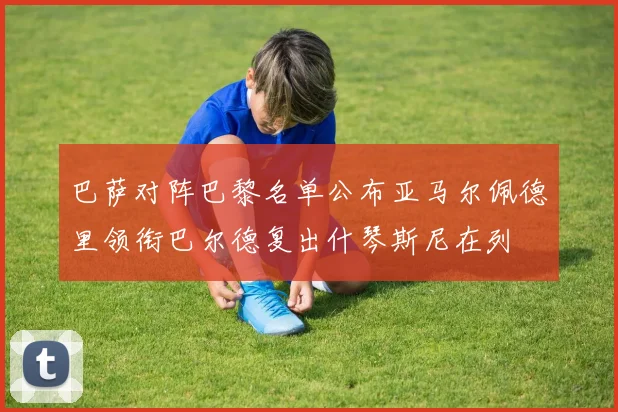 巴萨对阵巴黎名单公布亚马尔佩德里领衔巴尔德复出什琴斯尼在列