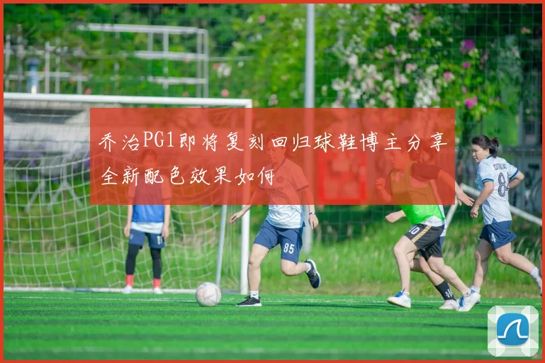 乔治PG1即将复刻回归球鞋博主分享全新配色效果如何