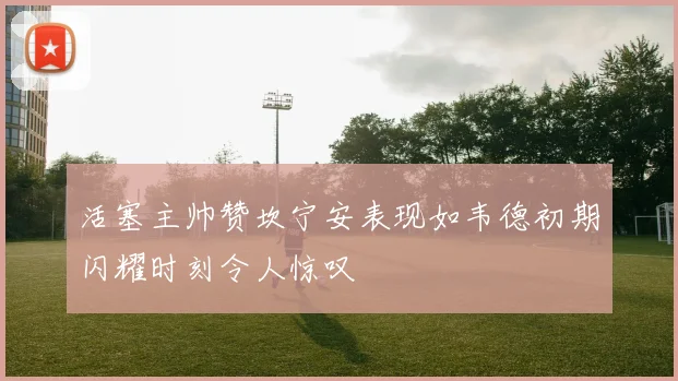 活塞主帅赞坎宁安表现如韦德初期闪耀时刻令人惊叹