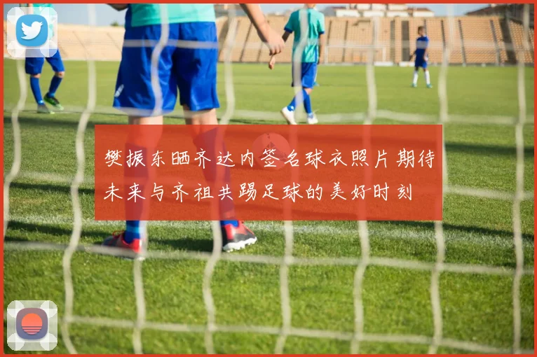 樊振东晒齐达内签名球衣照片期待未来与齐祖共踢足球的美好时刻