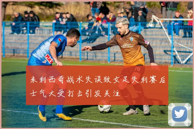 米利西奇战术失误致女足失利赛后士气大受打击引发关注