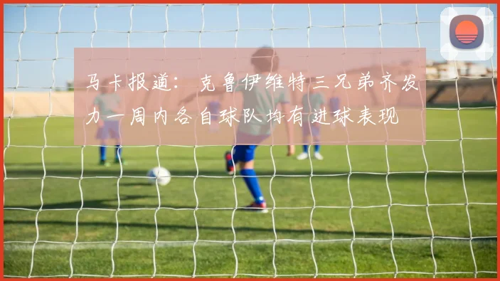 马卡报道：克鲁伊维特三兄弟齐发力一周内各自球队均有进球表现