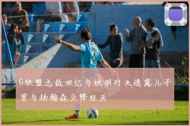 G联盟总裁回忆与姚明对决透露儿子曾与杨瀚森交锋经历