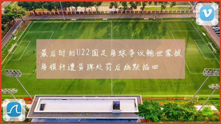 最后时刻U22国足角球争议鲍世蒙拔角旗杆遭黄牌处罚后幽默插回