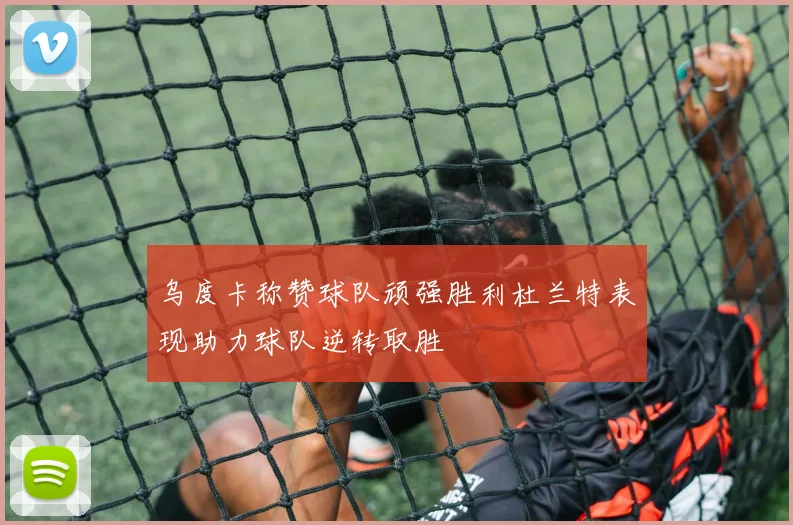 乌度卡称赞球队顽强胜利杜兰特表现助力球队逆转取胜
