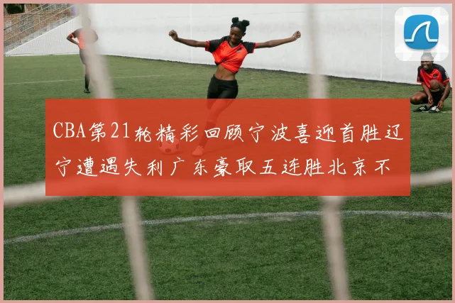CBA第21轮精彩回顾宁波喜迎首胜辽宁遭遇失利广东豪取五连胜北京不敌天津江苏力克新疆