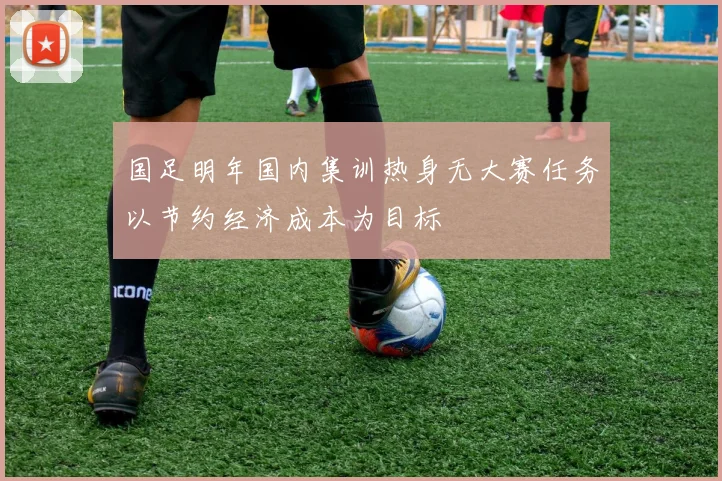 国足明年国内集训热身无大赛任务以节约经济成本为目标