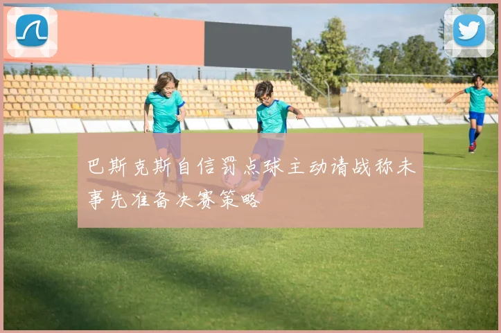 巴斯克斯自信罚点球主动请战称未事先准备决赛策略