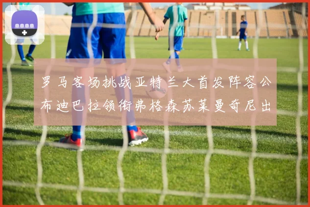罗马客场挑战亚特兰大首发阵容公布迪巴拉领衔弗格森苏莱曼奇尼出战