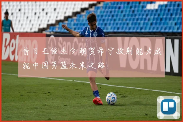 昔日王俊杰今朝贺希宁投射能力成就中国男篮未来之路