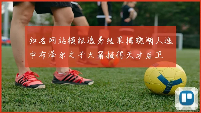 知名网站模拟选秀结果揭晓湖人选中布泽尔之子火箭摘得天才后卫