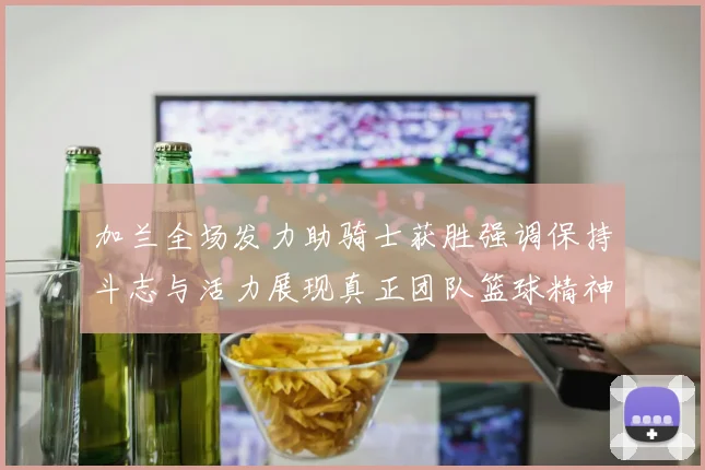 加兰全场发力助骑士获胜强调保持斗志与活力展现真正团队篮球精神