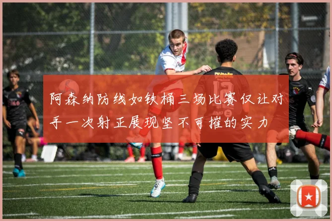 阿森纳防线如铁桶三场比赛仅让对手一次射正展现坚不可摧的实力