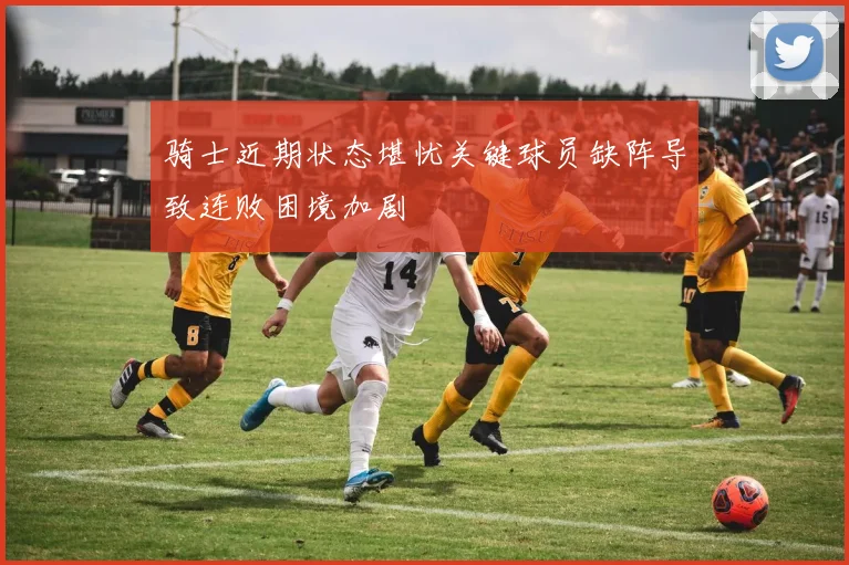 骑士近期状态堪忧关键球员缺阵导致连败困境加剧