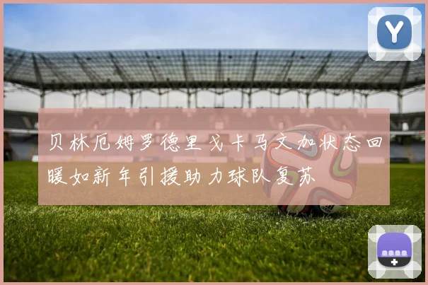 贝林厄姆罗德里戈卡马文加状态回暖如新年引援助力球队复苏