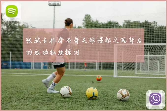 张斌专栏摩洛哥足球崛起之路背后的成功秘诀探讨