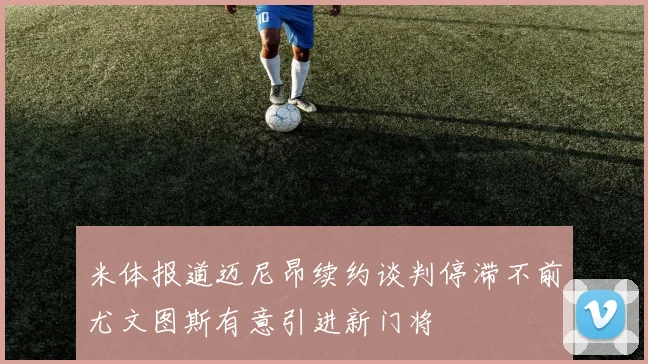米体报道迈尼昂续约谈判停滞不前尤文图斯有意引进新门将
