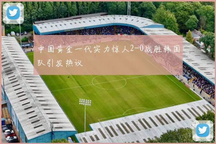 中国黄金一代实力惊人2-0战胜韩国队引发热议